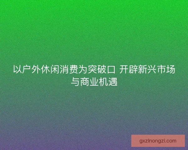 以户外休闲消费为突破口 开辟新兴市场与商业机遇