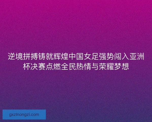 逆境拼搏铸就辉煌中国女足强势闯入亚洲杯决赛点燃全民热情与荣耀梦想