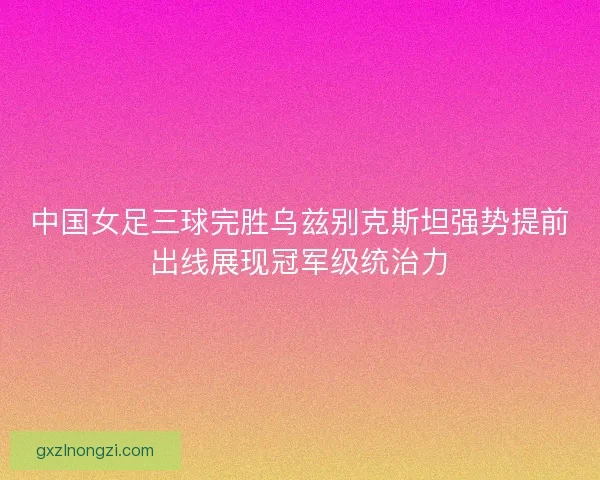 中国女足三球完胜乌兹别克斯坦强势提前出线展现冠军级统治力