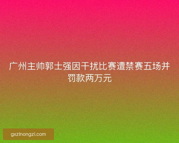 广州主帅郭士强因干扰比赛遭禁赛五场并罚款两万元